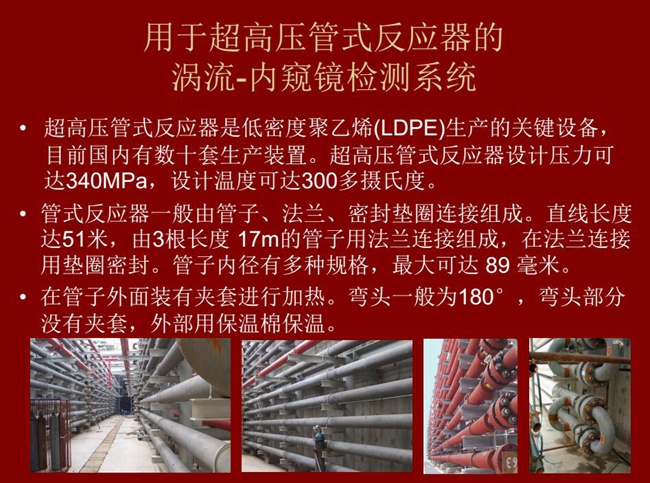 內(nèi)窺鏡檢測(cè)系統(tǒng)可用于超高壓管式反應(yīng)器渦流檢測(cè),超高壓管式反應(yīng)器是低密度聚乙烯生產(chǎn)的關(guān)鍵設(shè)備,目前國(guó)內(nèi)有數(shù)十套生產(chǎn)裝置。