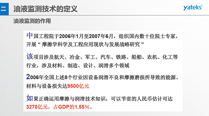 油液監(jiān)測(cè)的作用：中國(guó)工程院于2006年1月至2007年6月組織國(guó)內(nèi)數(shù)十位院士專(zhuān)家開(kāi)展 摩擦學(xué)科學(xué)及工程應(yīng)用現(xiàn)狀與發(fā)展戰(zhàn)略研究，該項(xiàng)目涉及航天、冶金、軍工、汽車(chē)、鐵路 等多個(gè)領(lǐng)域